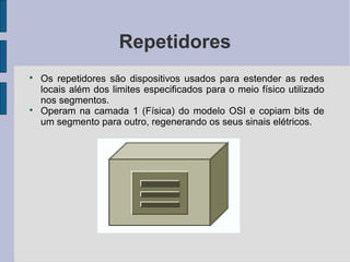 Repetidores

    Os repetidores são dispositivos usados para estender as redes
    locais além dos limites especificados para o meio físico utilizado
    nos segmentos.

    Operam na camada 1 (Física) do modelo OSI e copiam bits de
    um segmento para outro, regenerando os seus sinais elétricos.
 