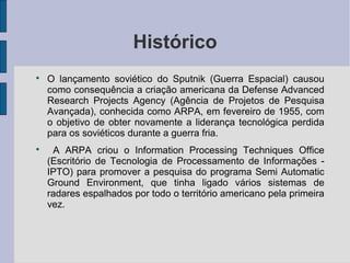 Histórico

    O lançamento soviético do Sputnik (Guerra Espacial) causou
    como consequência a criação americana da Defense Advanced
    Research Projects Agency (Agência de Projetos de Pesquisa
    Avançada), conhecida como ARPA, em fevereiro de 1955, com
    o objetivo de obter novamente a liderança tecnológica perdida
    para os soviéticos durante a guerra fria.

     A ARPA criou o Information Processing Techniques Office
    (Escritório de Tecnologia de Processamento de Informações -
    IPTO) para promover a pesquisa do programa Semi Automatic
    Ground Environment, que tinha ligado vários sistemas de
    radares espalhados por todo o território americano pela primeira
    vez.
 