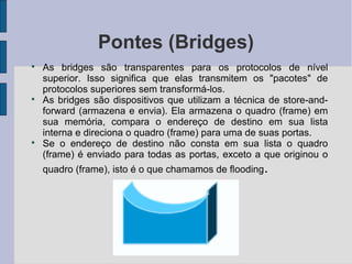 Pontes (Bridges)

    As bridges são transparentes para os protocolos de nível
    superior. Isso significa que elas transmitem os "pacotes" de
    protocolos superiores sem transformá-los.

    As bridges são dispositivos que utilizam a técnica de store-and-
    forward (armazena e envia). Ela armazena o quadro (frame) em
    sua memória, compara o endereço de destino em sua lista
    interna e direciona o quadro (frame) para uma de suas portas.

    Se o endereço de destino não consta em sua lista o quadro
    (frame) é enviado para todas as portas, exceto a que originou o
    quadro (frame), isto é o que chamamos de flooding.
 