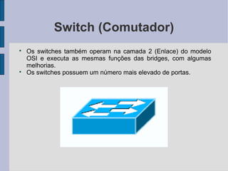 Switch (Comutador)

    Os switches também operam na camada 2 (Enlace) do modelo
    OSI e executa as mesmas funções das bridges, com algumas
    melhorias.

    Os switches possuem um número mais elevado de portas.
 