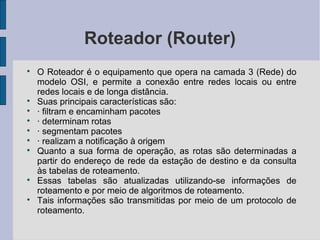Roteador (Router)

    O Roteador é o equipamento que opera na camada 3 (Rede) do
    modelo OSI, e permite a conexão entre redes locais ou entre
    redes locais e de longa distância.

    Suas principais características são:

    · filtram e encaminham pacotes

    · determinam rotas

    · segmentam pacotes

    · realizam a notificação à origem

    Quanto a sua forma de operação, as rotas são determinadas a
    partir do endereço de rede da estação de destino e da consulta
    às tabelas de roteamento.

    Essas tabelas são atualizadas utilizando-se informações de
    roteamento e por meio de algoritmos de roteamento.

    Tais informações são transmitidas por meio de um protocolo de
    roteamento.
 
