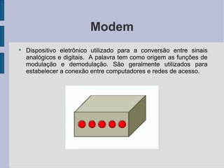 Modem

    Dispositivo eletrônico utilizado para a conversão entre sinais
    analógicos e digitais. A palavra tem como origem as funções de
    modulação e demodulação. São geralmente utilizados para
    estabelecer a conexão entre computadores e redes de acesso.
 