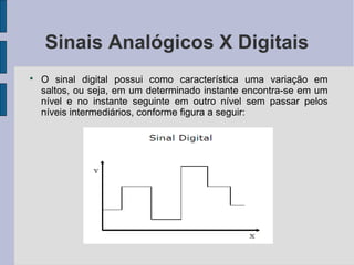 Sinais Analógicos X Digitais

    O sinal digital possui como característica uma variação em
    saltos, ou seja, em um determinado instante encontra-se em um
    nível e no instante seguinte em outro nível sem passar pelos
    níveis intermediários, conforme figura a seguir:
 