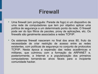 Firewall

    Uma firewall (em português: Parede de fogo) é um dispositivo de
    uma rede de computadores que tem por objetivo aplicar uma
    política de segurança a um determinado ponto da rede. O firewall
    pode ser do tipo filtros de pacotes, proxy de aplicações, etc. Os
    firewalls são geralmente associados a redes TCP/IP.

    Os sistemas firewall nasceram no final dos anos 80, fruto da
    necessidade de criar restrição de acesso entre as redes
    existentes, com políticas de segurança no conjunto de protocolos
    TCP/IP. Nesta época a expansão das redes acadêmicas e
    militares, que culminou com a formação da ARPANET e,
    posteriormente, a Internet e a popularização dos primeiros
    computadores tornando-se alvos fáceis para a incipiente
    comunidade hacker.
 