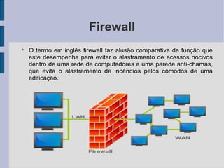 Firewall

    O termo em inglês firewall faz alusão comparativa da função que
    este desempenha para evitar o alastramento de acessos nocivos
    dentro de uma rede de computadores a uma parede anti-chamas,
    que evita o alastramento de incêndios pelos cômodos de uma
    edificação.
 