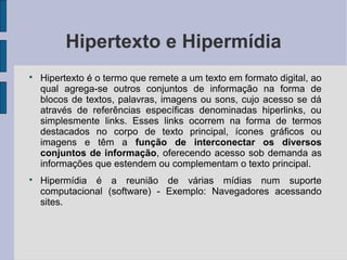Hipertexto e Hipermídia

    Hipertexto é o termo que remete a um texto em formato digital, ao
    qual agrega-se outros conjuntos de informação na forma de
    blocos de textos, palavras, imagens ou sons, cujo acesso se dá
    através de referências específicas denominadas hiperlinks, ou
    simplesmente links. Esses links ocorrem na forma de termos
    destacados no corpo de texto principal, ícones gráficos ou
    imagens e têm a função de interconectar os diversos
    conjuntos de informação, oferecendo acesso sob demanda as
    informações que estendem ou complementam o texto principal.

    Hipermídia é a reunião de várias mídias num suporte
    computacional (software) - Exemplo: Navegadores acessando
    sites.
 