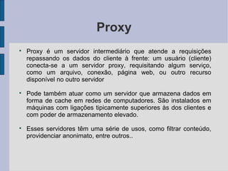 Proxy

    Proxy é um servidor intermediário que atende a requisições
    repassando os dados do cliente à frente: um usuário (cliente)
    conecta-se a um servidor proxy, requisitando algum serviço,
    como um arquivo, conexão, página web, ou outro recurso
    disponível no outro servidor

    Pode também atuar como um servidor que armazena dados em
    forma de cache em redes de computadores. São instalados em
    máquinas com ligações tipicamente superiores às dos clientes e
    com poder de armazenamento elevado.

    Esses servidores têm uma série de usos, como filtrar conteúdo,
    providenciar anonimato, entre outros..
 