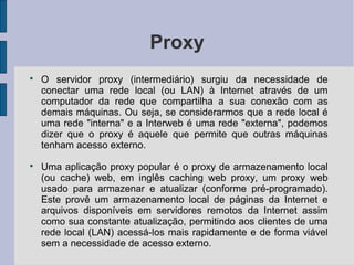 Proxy

    O servidor proxy (intermediário) surgiu da necessidade de
    conectar uma rede local (ou LAN) à Internet através de um
    computador da rede que compartilha a sua conexão com as
    demais máquinas. Ou seja, se considerarmos que a rede local é
    uma rede "interna" e a Interweb é uma rede "externa", podemos
    dizer que o proxy é aquele que permite que outras máquinas
    tenham acesso externo.

    Uma aplicação proxy popular é o proxy de armazenamento local
    (ou cache) web, em inglês caching web proxy, um proxy web
    usado para armazenar e atualizar (conforme pré-programado).
    Este provê um armazenamento local de páginas da Internet e
    arquivos disponíveis em servidores remotos da Internet assim
    como sua constante atualização, permitindo aos clientes de uma
    rede local (LAN) acessá-los mais rapidamente e de forma viável
    sem a necessidade de acesso externo.
 