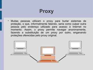 Proxy

    Muitas pessoas utilizam o proxy para burlar sistemas de
    proteção, o que, informalmente falando, seria como culpar outra
    pessoa pelo endereço utilizado para acesso à Internet no
    momento. Assim, o proxy permite navegar anonimamente,
    fazendo a substituição de um proxy por outro, enganando
    proteções oferecidas pelo proxy original.
 