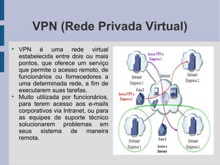 VPN (Rede Privada Virtual)

    VPN é uma rede virtual
    estabelecida entre dois ou mais
    pontos, que oferece um serviço
    que permite o acesso remoto, de
    funcionários ou fornecedores a
    uma determinada rede, a fim de
    executarem suas tarefas.

    Muito utilizada por funcionários,
    para terem acesso aos e-mails
    corporativos via Intranet, ou para
    as equipes de suporte técnico
    solucionarem problemas em
    seus sistema de maneira
    remota.
 