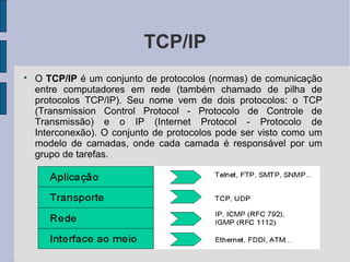 TCP/IP

    O TCP/IP é um conjunto de protocolos (normas) de comunicação
    entre computadores em rede (também chamado de pilha de
    protocolos TCP/IP). Seu nome vem de dois protocolos: o TCP
    (Transmission Control Protocol - Protocolo de Controle de
    Transmissão) e o IP (Internet Protocol - Protocolo de
    Interconexão). O conjunto de protocolos pode ser visto como um
    modelo de camadas, onde cada camada é responsável por um
    grupo de tarefas.
 