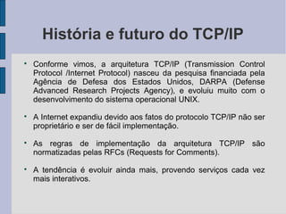 História e futuro do TCP/IP

    Conforme vimos, a arquitetura TCP/IP (Transmission Control
    Protocol /Internet Protocol) nasceu da pesquisa financiada pela
    Agência de Defesa dos Estados Unidos, DARPA (Defense
    Advanced Research Projects Agency), e evoluiu muito com o
    desenvolvimento do sistema operacional UNIX.

    A Internet expandiu devido aos fatos do protocolo TCP/IP não ser
    proprietário e ser de fácil implementação.

    As regras de implementação da arquitetura TCP/IP são
    normatizadas pelas RFCs (Requests for Comments).

    A tendência é evoluir ainda mais, provendo serviços cada vez
    mais interativos.
 