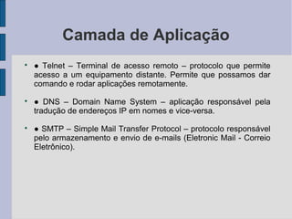 Camada de Aplicação

    ● Telnet – Terminal de acesso remoto – protocolo que permite
    acesso a um equipamento distante. Permite que possamos dar
    comando e rodar aplicações remotamente.

    ● DNS – Domain Name System – aplicação responsável pela
    tradução de endereços IP em nomes e vice-versa.

    ● SMTP – Simple Mail Transfer Protocol – protocolo responsável
    pelo armazenamento e envio de e-mails (Eletronic Mail - Correio
    Eletrônico).
 