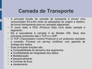 Camada de Transporte

    A principal função da camada de transporte é prover uma
    comunicação fim-a-fim entre as aplicações de origem e destino,
    de forma transparente para as camadas adjacentes.

    O nome dado à PDU (Protocol Data Unit) desta camada é
    segmento.

    Ela é equivalente à camada 4 do Modelo OSI. Seus dois
    principais protocolos são o TCP e o UDP.

    O TCP (Transmission Control Protocol) é um protocolo orientado
    a conexão. Fornece um serviço confiável, com garantia de
    entrega dos dados.

    Suas principais funções são:

    ● Compatibilidade do tamanho dos segmentos

    ● Confiabilidade da integridade dos dados

    ● Multiplexação

    ● Sequenciamento

    ● Controle de fluxo

    ● Janelamento
 