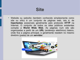 Site

    Website ou websítio (também conhecido simplesmente como
    site ou sítio) é um conjunto de páginas web, isto é, de
    hipertextos acessíveis geralmente pelo protocolo HTTP na
    Internet. O conjunto de todos os sites públicos existentes
    compõe a World Wide Web. As páginas num site são
    organizadas a partir de um URL (endereço eletrônico) básico,
    onde fica a página principal, e geralmente residem no mesmo
    diretório (pasta) de um servidor.
 