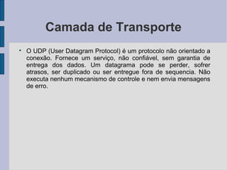 Camada de Transporte

    O UDP (User Datagram Protocol) é um protocolo não orientado a
    conexão. Fornece um serviço, não confiável, sem garantia de
    entrega dos dados. Um datagrama pode se perder, sofrer
    atrasos, ser duplicado ou ser entregue fora de sequencia. Não
    executa nenhum mecanismo de controle e nem envia mensagens
    de erro.
 