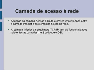 Camada de acesso à rede

    A função da camada Acesso à Rede é prover uma interface entre
    a camada Internet e os elementos físicos da rede.

    A camada inferior da arquitetura TCP/IP tem as funcionalidades
    referentes às camadas 1 e 2 do Modelo OSI.
 