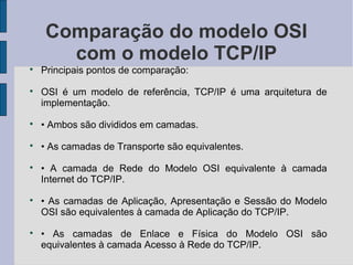 Comparação do modelo OSI
      com o modelo TCP/IP

    Principais pontos de comparação:

    OSI é um modelo de referência, TCP/IP é uma arquitetura de
    implementação.

    • Ambos são divididos em camadas.

    • As camadas de Transporte são equivalentes.

    • A camada de Rede do Modelo OSI equivalente à camada
    Internet do TCP/IP.

    • As camadas de Aplicação, Apresentação e Sessão do Modelo
    OSI são equivalentes à camada de Aplicação do TCP/IP.

    • As camadas de Enlace e Física do Modelo OSI são
    equivalentes à camada Acesso à Rede do TCP/IP.
 