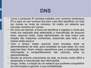 DNS

    Como o protocolo IP somente trabalha com números (endereços
    IP) e para um ser humano fica bem mais fácil identificar um host
    por nomes ao invés de números, foi criado um sistema que
    converte números em nomes.

    No início da Internet, a forma de identificar e registrar o nome dos
    hosts era realizada pela elaboração e manutenção de arquivos
    texto, arquivos hosts. Cada administrador de rede criava uma
    relação das máquinas conhecidas, acessíveis pela rede, e as
    inseria neste arquivo.

    Com o tempo, esses arquivos eram trocados entre os
    administradores de rede, para completar as suas listas. Em uma
    segunda fase, foram criados repositórios para a atualização das
    informações e compartilhamento das mesmas, entre os
    administradores.

    Devido ao enorme crescimento da rede, se tornou muito difícil a
    atualização e manutenção das informações.

    Surgiu, então, a criação de um sistema que pudesse compartilhar
    as informações e garantir a sua confiabilidade.
 