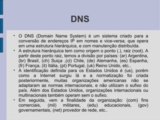 DNS

    O DNS (Domain Name System) é um sistema criado para a
    conversão de endereços IP em nomes e vice-versa, que opera
    em uma estrutura hierárquica, e com manutenção distribuída.

    A estrutura hierárquica tem como origem o ponto (.), raiz (root). A
    partir deste ponto raiz, temos a divisão por países: (ar) Argentina,
    (br) Brasil, (ch) Suiça ,(cl) Chile, (de) Alemanha, (es) Espanha,
    (fr) França, (it) Itália, (pt) Portugal, (uk) Reino Unido, etc..

    A identificação definida para os Estados Unidos é (us), porém
    como a Internet surgiu lá e a normatização foi criada
    posteriormente, muitas organizações americanas não se
    adaptaram as normas internacionais, e não utilizam o sufixo do
    país. Além dos Estados Unidos, organizações internacionais ou
    multinacionais também operam sem o sufixo.

    Em seguida, vem a finalidade da organização: (com) fins
    comerciais, (mil) militares, (edu) educacionais,                 (gov)
    governamentais, (net) provedor de rede, etc..
 