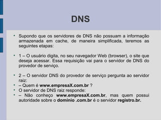 DNS

    Supondo que os servidores de DNS não possuam a informação
    armazenada em cache, de maneira simplificada, teremos as
    seguintes etapas:

    1 – O usuário digita, no seu navegador Web (browser), o site que
    deseja acessar. Essa requisição vai para o servidor de DNS do
    provedor de serviço.

    2 – O servidor DNS do provedor de serviço pergunta ao servidor
    raiz:

    – Quem é www.empresaX.com.br ?

    O servidor de DNS raiz responde:

    – Não conheço www.empresaX.com.br, mas quem possui
    autoridade sobre o domínio .com.br é o servidor registro.br.
 