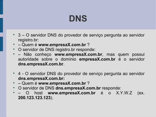 DNS

    3 – O servidor DNS do provedor de serviço pergunta ao servidor
    registro.br:

    – Quem é www.empresaX.com.br ?

    O servidor de DNS registro.br responde:

    – Não conheço www.empresaX.com.br, mas quem possui
    autoridade sobre o domínio empresaX.com.br é o servidor
    dns.empresaX.com.br.

    4 - O servidor DNS do provedor de serviço pergunta ao servidor
    dns.empresaX.com.br:

    – Quem é www.empresaX.com.br ?

    O servidor de DNS dns.empresaX.com.br responde:

    – O host www.empresaX.com.br é o X.Y.W.Z (ex.
    200.123.123.123).
 