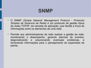 SNMP

    O SNMP (Simple Network Management Protocol - Protocolo
    Simples de Gerencia de Rede) é um protocolo de gestão típica
    de redes TCP/IP, da camada de aplicação, que facilita a troca de
    informações entre os elementos de uma rede.

    Permite aos administradores de rede realizar a gestão da rede,
    monitorando o desempenho, gerando alarmes de eventos,
    diagnosticando e solucionando eventuais problemas, e
    fornecendo informações para o planejamento de expansões da
    planta.
 