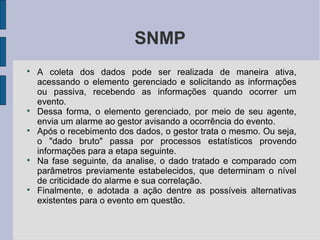 SNMP

    A coleta dos dados pode ser realizada de maneira ativa,
    acessando o elemento gerenciado e solicitando as informações
    ou passiva, recebendo as informações quando ocorrer um
    evento.

    Dessa forma, o elemento gerenciado, por meio de seu agente,
    envia um alarme ao gestor avisando a ocorrência do evento.

    Após o recebimento dos dados, o gestor trata o mesmo. Ou seja,
    o "dado bruto" passa por processos estatísticos provendo
    informações para a etapa seguinte.

    Na fase seguinte, da analise, o dado tratado e comparado com
    parâmetros previamente estabelecidos, que determinam o nível
    de criticidade do alarme e sua correlação.

    Finalmente, e adotada a ação dentre as possíveis alternativas
    existentes para o evento em questão.
 