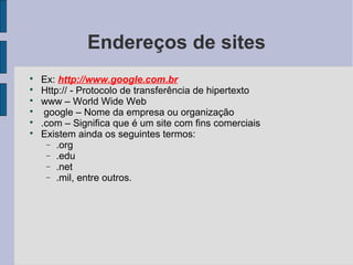 Endereços de sites

    Ex: http://www.google.com.br

    Http:// - Protocolo de transferência de hipertexto

    www – World Wide Web

     google – Nome da empresa ou organização

    .com – Significa que é um site com fins comerciais

    Existem ainda os seguintes termos:
     − .org
     − .edu
     − .net
     − .mil, entre outros.
 