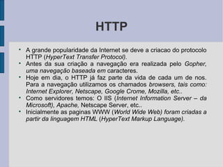 HTTP

    A grande popularidade da Internet se deve a criacao do protocolo
    HTTP (HyperText Transfer Protocol).

    Antes da sua criação a navegação era realizada pelo Gopher,
    uma navegação baseada em caracteres.

    Hoje em dia, o HTTP já faz parte da vida de cada um de nos.
    Para a navegação utilizamos os chamados browsers, tais como:
    Internet Explorer, Netscape, Google Crome, Mozilla, etc..

    Como servidores temos: O IIS (Internet Information Server – da
    Microsoft), Apache, Netscape Server, etc..

    Inicialmente as paginas WWW (World Wide Web) foram criadas a
    partir da linguagem HTML (HyperText Markup Language).
 