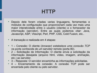HTTP

    Depois dele foram criadas varias linguagens, ferramentas e
    módulos de configuração que proporcionam cada vez mais uma
    maior interatividade entre o usuário (cliente) e o fornecedor da
    informação (servidor). Entre as quais podemos citar: Java,
    Javascript, ASP, Vbscript, Perl, PHP, CSS, Cold Fusion, etc..

    A transação e realizada em 4 etapas:

    1 – Conexão: O cliente (browser) estabelece uma conexão TCP
    na porta conhecida de um servidor remoto (porta 80).

    2 – Solicitação de Informação: O cliente envia a solicitação da
    informação desejada (arquivo html, vídeo, imagem, animação,
    etc.) ao servidor.

    3 – Resposta: O servidor encaminha as informações solicitadas.

    4 – Encerramento da conexão: A conexão TCP pode ser
    encerrada pelo cliente ou pelo servidor.
 
