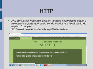HTTP

    URL (Universal Resource Locator) fornece informações sobre o
    protocolo e a porta que estão sendo usados e a localização do
    arquivo. Exemplo:

    http://www2.pelotas.ifsul.edu.br/mpet/selecao.html.
 
