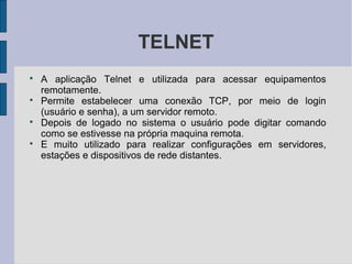TELNET

    A aplicação Telnet e utilizada para acessar equipamentos
    remotamente.

    Permite estabelecer uma conexão TCP, por meio de login
    (usuário e senha), a um servidor remoto.

    Depois de logado no sistema o usuário pode digitar comando
    como se estivesse na própria maquina remota.

    E muito utilizado para realizar configurações em servidores,
    estações e dispositivos de rede distantes.
 
