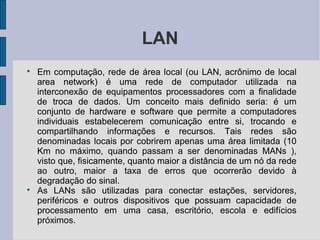 LAN

    Em computação, rede de área local (ou LAN, acrônimo de local
    area network) é uma rede de computador utilizada na
    interconexão de equipamentos processadores com a finalidade
    de troca de dados. Um conceito mais definido seria: é um
    conjunto de hardware e software que permite a computadores
    individuais estabelecerem comunicação entre si, trocando e
    compartilhando informações e recursos. Tais redes são
    denominadas locais por cobrirem apenas uma área limitada (10
    Km no máximo, quando passam a ser denominadas MANs ),
    visto que, fisicamente, quanto maior a distância de um nó da rede
    ao outro, maior a taxa de erros que ocorrerão devido à
    degradação do sinal.

    As LANs são utilizadas para conectar estações, servidores,
    periféricos e outros dispositivos que possuam capacidade de
    processamento em uma casa, escritório, escola e edifícios
    próximos.
 