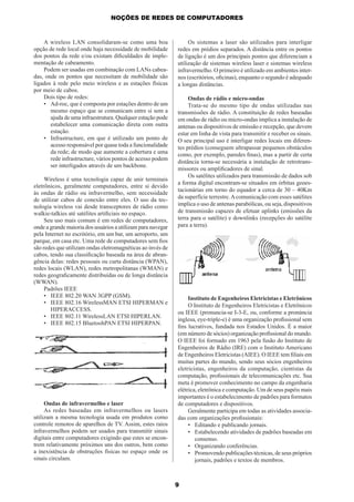 NOÇÕES DE REDES DE COMPUTADORES

A wireless LAN consolidaram-se como uma boa
opção de rede local onde haja necessidade de mobilidade
dos pontos da rede e/ou existam diﬁculdades de implementação de cabeamento.
Podem ser usadas em combinação com LANs cabeadas, onde os pontos que necessitam de mobilidade são
ligados à rede pelo meio wireless e as estações físicas
por meio de cabos.
Dois tipo de redes:
• Ad-roc, que é composta por estações dentro de um
mesmo espaço que se comunicam entre si sem a
ajuda de uma infraestrutura. Qualquer estação pode
estabelecer uma comunicação direta com outra
estação.
• Infrastructure, em que é utilizado um ponto de
acesso responsável por quase toda a funcionalidade
da rede; de modo que aumente a cobertura e uma
rede infrastructure, vários pontos de acesso podem
ser interligados através de um backbone.
Wireless é uma tecnologia capaz de unir terminais
eletrônicos, geralmente computadores, entre si devido
às ondas de rádio ou infravermelho, sem necessidade
de utilizar cabos de conexão entre eles. O uso da tecnologia wireless vai desde transceptores de rádio como
walkie-talkies até satélites artiﬁciais no espaço.
Seu uso mais comum é em redes de computadores,
onde a grande maioria dos usuários a utilizam para navegar
pela Internet no escritório, em um bar, um aeroporto, um
parque, em casa etc. Uma rede de computadores sem ﬁos
são redes que utilizam ondas eletromagnéticas ao invés de
cabos, tendo sua classiﬁcação baseada na área de abrangência delas: redes pessoais ou curta distância (WPAN),
redes locais (WLAN), redes metropolitanas (WMAN) e
redes geograﬁcamente distribuídas ou de longa distância
(WWAN).
Padrões IEEE
• IEEE 802.20 WAN 3GPP (GSM).
• IEEE 802.16 WirelessMAN ETSI HIPERMAN e
HIPERACCESS.
• IEEE 802.11 WirelessLAN ETSI HIPERLAN.
• IEEE 802.15 BluetoohPAN ETSI HIPERPAN.

Ondas de infravermelho e laser
As redes baseadas em infravermelhos ou lasers
utilizam a mesma tecnologia usada em produtos como
controle remotos de aparelhos de TV. Assim, estes raios
infravermelhos podem ser usados para transmitir sinais
digitais entre computadores exigindo que estes se encontrem relativamente próximos uns dos outros, bem como
a inexistência de obstruções físicas no espaço onde os
sinais circulam.

Os sistemas a laser são utilizados para interligar
redes em prédios separados. A distância entre os pontos
de ligação é um dos principais pontos que diferenciam a
utilização de sistemas wireless laser e sistemas wireless
infravermelho. O primeiro é utilizado em ambientes internos (escritórios, oﬁcinas), enquanto o segundo é adequado
a longas distâncias.
Ondas de rádio e micro-ondas
Trata-se do mesmo tipo de ondas utilizadas nas
transmissões de rádio. A constituição de redes baseadas
em ondas de rádio ou micro-ondas implica a instalação de
antenas ou dispositivos de emissão e recepção, que devem
estar em linha de vista para transmitir e receber os sinais.
O seu principal uso é interligar redes locais em diferentes prédios (conseguem ultrapassar pequenos obstáculos
como, por exemplo, paredes ﬁnas), mas a partir de certa
distância torna-se necessária a instalação de retrotransmissores ou ampliﬁcadores de sinal.
Os satélites utilizados para transmissão de dados sob
a forma digital encontram-se situados em órbitas geoestacionárias em torno do equador a cerca de 30 – 40Km
da superfície terrestre. A comunicação com esses satélites
implica o uso de antenas parabólicas, ou seja, dispositivos
de transmissão capazes de efetuar uplinks (emissões da
terra para o satélite) e downlinks (recepções do satélite
para a terra).

Instituto de Engenheiros Eletricistas e Eletrônicos
O Instituto de Engenheiros Eletricistas e Eletrônicos
ou IEEE (pronuncia-se I-3-E, ou, conforme a pronúncia
inglesa, eye-triple-e) é uma organização proﬁssional sem
ﬁns lucrativos, fundada nos Estados Unidos. É a maior
(em número de sócios) organização proﬁssional do mundo.
O IEEE foi formado em 1963 pela fusão do Instituto de
Engenheiros de Rádio (IRE) com o Instituto Americano
de Engenheiros Eletricistas (AIEE). O IEEE tem ﬁliais em
muitas partes do mundo, sendo seus sócios engenheiros
eletricistas, engenheiros da computação, cientistas da
computação, proﬁssionais de telecomunicações etc. Sua
meta é promover conhecimento no campo da engenharia
elétrica, eletrônica e computação. Um de seus papéis mais
importantes é o estabelecimento de padrões para formatos
de computadores e dispositivos.
Geralmente participa em todas as atividades associadas com organizações proﬁssionais:
• Editando e publicando jornais.
• Estabelecendo atividades de padrões baseadas em
consenso.
• Organizando conferências.
• Promovendo publicações técnicas, de seus próprios
jornais, padrões e textos de membros.

9

 