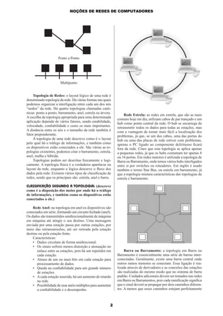 NOÇÕES DE REDES DE COMPUTADORES

Ponto a Ponto

Multiponto

Topologia de Redes: o layout lógico de uma rede é
denominado topologia da rede. Há várias formas nas quais
podemos organizar a interligação entre cada um dos nós
“nodos” da rede. Há quatro topologias chamadas canônicas: ponto a ponto, barramento, anel, estrela ou árvore.
A escolha da topologia apropriada para uma determinada
aplicação depende de vários fatores, sendo estabilidade,
velocidade, conﬁabilidade e custo os mais importantes.
A distância entre os nós e o tamanho da rede também é
fator preponderante.
A topologia de uma rede descreve como é o layout
pelo qual há o tráfego de informações, e também como
os dispositivos estão conectados a ele. São várias as topologias existentes, podemos citar o barramento, estrela,
anel, malha e híbrida.
Topologias podem ser descritas ﬁsicamente e logicamente. A topologia física é a verdadeira aparência ou
layout da rede, enquanto a lógica descreve o ﬂuxo dos
dados pela rede. Existem vários tipos de classiﬁcação de
redes, sendo que os principais são: estrela, anel e barra.

Rede Estrela: as redes em estrela, que são as mais
comuns hoje em dia, utilizam cabos de par trançado e um
hub como ponto central da rede. O hub se encarrega de
retransmitir todos os dados para todas as estações, mas
com a vantagem de tornar mais fácil a localização dos
problemas, já que, se um dos cabos, uma das portas do
hub ou uma das placas de rede estiver com problemas,
apenas o PC ligado ao componente defeituoso ﬁcará
fora da rede. Claro que esta topologia se aplica apenas
a pequenas redes, já que os hubs costumam ter apenas 8
ou 16 portas. Em redes maiores é utilizada a topologia de
Barra ou Barramento, onde temos vários hubs interligados
entre si por switches ou roteadores. Em inglês é usado
também o termo Star Bus, ou estrela em barramento, já
que a topologia mistura características das topologias de
estrela e barramento.

CLASSIFICAÇÃO SEGUNDO A TOPOLOGIA: (descreve
como é a disposição dos meios por onde há o tráfego
de informações, e também como os dispositivos estão
conectados a ele.)
Rede Anel: na topologia em anel os dispositivos são
conectados em série, formando um circuito fechado (anel).
Os dados são transmitidos unidirecionalmente de máquina
em máquina até atingir o seu destino. Uma mensagem
enviada por uma estação passa por outras estações, por
meio das retransmissões, até ser retirada pela estação
destino ou pela estação fonte.
Características:
• Dados circulam de forma unidirecional.
• Os sinais sofrem menos distorção e atenuação no
enlace entre as estações, pois há um repetidor em
cada estação.
• Atraso de um ou mais bits em cada estação para
processamento de dados.
• Queda na conﬁabilidade para um grande número
de estações.
• A cada estação inserida, há um aumento de retardo
na rede.
• Possibilidade de usar anéis múltiplos para aumentar
a conﬁabilidade e o desempenho.

2

Barra ou Barramento: a topologia em Barra ou
Barramento é essencialmente uma série de barras interconectadas. Geralmente, existe uma barra central onde
outros ramos menores se conectam. Essa ligação é realizada através de derivadores e as conexões das estações
são realizadas do mesmo modo que no sistema de barra
padrão. Cuidados adicionais devem ser tomados nas redes
em Barra ou Barramentos, pois cada ramiﬁcação signiﬁca
que o sinal deverá se propagar por dois caminhos diferentes. A menos que esses caminhos estejam perfeitamente

 