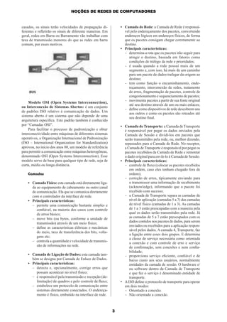 NOÇÕES DE REDES DE COMPUTADORES

• Camada de Rede: a Camada de Rede é responsável pelo endereçamento dos pacotes, convertendo
endereços lógicos em endereços físicos, de forma
que os pacotes consigam chegar corretamente ao
destino.
• Principais características:
– determina a rota que os pacotes irão seguir para
atingir o destino, baseada em fatores como
condições de tráfego da rede e prioridades;
– é usada quando a rede possui mais de um
segmento e, com isso, há mais de um caminho
para um pacote de dados trafegar da origem ao
destino;
– tem como função o encaminhamento, endereçamento, interconexão de redes, tratamento
de erros, fragmentação de pacotes, controle de
congestionamento e sequenciamento de pacotes;
– movimenta pacotes a partir de sua fonte original
até seu destino através de um ou mais enlaces;
– deﬁne como dispositivos de rede descobrem uns
aos outros e como os pacotes são roteados até
seu destino ﬁnal.

casados, os sinais terão velocidades de propagação diferentes e reﬂetirão os sinais de diferente maneiras. Em
geral, redes em Barra ou Barramento vão trabalhar com
taxa de transmissão menores do que as redes em barra
comum, por esses motivos.

Modelo OSI (Open Systems Interconnection),
ou Interconexão de Sistemas Abertos: é um conjunto
de padrões ISO relativo à comunicação de dados. Um
sistema aberto é um sistema que não depende de uma
arquitetura especíﬁca. Este padrão também é conhecido
por “Camadas OSI”.
Para facilitar o processo de padronização e obter
interconectividade entre máquinas de diferentes sistemas
operativos, a Organização Internacional de Padronização
(ISO – International Organization for Standardization)
aprovou, no início dos anos 80, um modelo de referência
para permitir a comunicação entre máquinas heterogêneas,
denominado OSI (Open Systems Interconnection). Esse
modelo serve de base para qualquer tipo de rede, seja de
curta, média ou longa distância.

• Camada de Transporte: a Camada de Transporte
é responsável por pegar os dados enviados pela
Camada de Sessão e dividi-los em pacotes que
serão transmitidos pela rede, ou, melhor dizendo,
repassados para a Camada de Rede. No receptor,
a Camada de Transporte é responsável por pegar os
pacotes recebidos da Camada de Rede e remontar
o dado original para enviá-lo à Camada de Sessão.
• Principais características:
– controle de ﬂuxo (colocar os pacotes recebidos
em ordem, caso eles tenham chegado fora de
ordem);
– correção de erros, tipicamente enviando para
o transmissor uma informação de recebimento
(acknowledge), informando que o pacote foi
recebido com sucesso;
– a Camada de Transporte separa as camadas de
nível de aplicação (camadas 5 a 7) das camadas
de nível físico (camadas de 1 a 3). As camadas
de 1 a 3 estão preocupadas com a maneira pela
qual os dados serão transmitidos pela rede. Já
as camadas de 5 a 7 estão preocupados com os
dados contidos nos pacotes de dados, para serem
enviados ou recebidos para a aplicação responsável pelos dados. A camada 4, Transporte, faz
a ligação entre esses dois grupos. E determina
a classe de serviço necessária como orientada
a conexão e com controle de erro e serviço
de conﬁrmação, sem conexões e nem conﬁabilidade;
– proporciona serviço eﬁciente, conﬁável e de
baixo custo aos seus usuários, normalmente
entidades da camada de sessão. O hardware e/
ou software dentro da Camada de Transporte
e que faz o serviço é denominado entidade de
transporte.
• A ISO deﬁne o protocolo de transporte para operar
em dois modos:
– Orientado a conexão.
– Não orientado a conexão.

Camadas
• Camada Física: esta camada está diretamente ligada ao equipamento de cabeamento ou outro canal
de comunicação. Ela que se comunica diretamente
com o controlador da interface de rede.
• Principais características:
– permite uma comunicação bastante simples e
conﬁável, na maioria dos casos com controle
de erros básico;
– move bits (ou bytes, conforme a unidade de
transmissão) através de um meio físico;
– deﬁne as características elétricas e mecânicas
do meio, taxa de transferência dos bits, voltagens etc;
– controla a quantidade e velocidade de transmissão de informações na rede.
• Camada de Ligação de Dados: esta camada também se designa por Camada de Enlace de Dados.
• Principais características:
– detecta e, opcionalmente, corrige erros que
possam acontecer no nível físico;
– é responsável pela transmissão e recepção (delimitação) de quadros e pelo controle de ﬂuxo;
– estabelece um protocolo de comunicação entre
sistemas diretamente conectados. O endereçamento é físico, embutido na interface de rede.

3

 