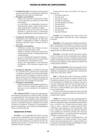 NOÇÕES DE REDES DE COMPUTADORES

• Camada de Sessão: a Camada de Sessão permite
que duas aplicações em computadores diferentes
estabeleçam uma sessão de comunicação.
• Principais características:
– deﬁne como será feita a transmissão de dados
e coloca marcações nos dados que estão sendo
transmitidos;
– se a rede falhar, os computadores reiniciam a
transmissão dos dados a partir da última marcação recebida pelo computador receptor;
– disponibiliza serviços como pontos de controle
periódicos a partir dos quais a comunicação
pode ser restabelecida em caso de pane na rede.
• Camada de Apresentação: esta camada provê
independência nas representações de dados (por
exemplo, a criptograﬁa) ao traduzir os dados do
formato do aplicativo para o formato da rede e
vice-versa.
• Principais características:
– transforma os dados num formato em que a
camada de aplicação possa aceitar;
– formata e encripta os dados para serem transmitidos através da rede, evitando problemas de
compatibilidade;
– às vezes é chamada de Camada de Tradução;
– deﬁne como mensagens de texto e outros dados
são codiﬁcados e transmitidos na rede;
– permite que computadores, com arquitetura
de hardware e SOs diferentes troquem informação.
• Camada de Aplicação: a Camada de Aplicação
faz a interface entre o protocolo de comunicação
e o aplicativo que pediu ou receberá a informação
através da rede. Por exemplo, ao solicitar a recepção de e-mails através do aplicativo de e-mail, este
entrará em contato com a Camada de Aplicação do
protocolo de rede efetuando tal solicitação.
• Principais características:
– tudo nesta camada é direcionada aos aplicativos.
Telnet e FTP são exemplos de aplicativos de
rede que existem inteiramente na camada de
aplicação.
Obs.: Endereços MAC: as pontes têm, internamente,
uma memória que armazena os endereços MAC de todos
os computadores da rede. Com base nessas informações
é criada uma tabela, a qual identiﬁca cada computador e
o seu local nos segmentos de rede. Quando a ponte recebe
o pacote, o endereço de origem é comparado com a tabela
existente; se reconhecer o endereço, ela encaminhará o
pacote a esse endereço, caso contrário, encaminhará para
todos os endereços da rede.
Equipamentos de Redes
Servidor: é um computador que fornece serviços
a uma rede de computadores. Esses serviços podem ser
de diversa natureza, por exemplo, servidor de arquivos,
servidor de correio eletrônico ou servidor de web. Os computadores que acessam os serviços de um servidor são
chamados clientes ou estações.

4

Existem diversos tipos de servidores. Os mais conhecidos são:
• Servidor de arquivos;
• Servidor web;
• Servidor de e-mail;
• Servidor de impressão;
• Servidor de banco de dados;
• Servidor DNS;
• Servidor Proxy;
• Servidor de imagens;
• Servidor FTP;
• Servidor Webmail.
Estação: um computador que utiliza recursos de
rede compartilhados fornecidos por outro computador
(servidor).
Repetidor: é um equipamento utilizado, geralmente,
para interligação de redes idênticas. Atuando na camada
física, recebe todos os pacotes de cada uma das redes que
ele interliga e os repete nas demais redes sem realizar
qualquer tipo de tratamento sobre eles.
Roteador: a principal característica desse equipamento é selecionar a rota mais apropriada para repassar
os pacotes de dados. Ou seja, encaminhar os pacotes pelo
melhor caminho disponível para um determinado destino.
Roteadores são dispositivos que operam na camada 3 do
modelo OSI de referência.
Hub ou Concentrador: hub ou concentrador em linguagem de informática é o aparelho que interliga diversas
máquinas (computadores) que pode ligar externamente
redes TAN, LAN, MAN e WAN.
Hub: é indicado para redes com poucos terminais
de rede, pois não comporta um grande volume de informações passando por ele ao mesmo tempo devido
sua metodologia de trabalho por broadcast, que envia
a mesma informação dentro de uma rede para todas as
máquinas interligadas. Por isso, sua aplicação para uma
rede maior é desaconselhada, pois geraria lentidão na
troca de informações.
Um hub se encontra na camada física por não poder
deﬁnir para qual computador se destina a informação, ele
simplesmente a replica.
Switch: um switch, que em gíria aportuguesada foi
traduzido para comutador, é um dispositivo utilizado em
redes de computadores para reencaminhar tramas (dados)
entre os diversos nós. Possuem diversas portas, assim
como os hubs, e operam na camada acima dos hubs.
A diferença é que segmenta a rede internamente, sendo
que a cada porta corresponde um segmento diferente,
o que signiﬁca que não haverá colisões entre tramas de
segmentos diferentes – ao contrário dos hubs, cujas portas
partilham o mesmo domínio de colisão.
Os computadores operam semelhantemente a um
sistema telefônico com linhas privadas. Nesse sistema,
quando uma pessoa liga pra outra a central telefônica as
conectará em uma linha dedicada, possibilitando um maior
número de conversações simultâneas.

 