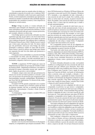 NOÇÕES DE REDES DE COMPUTADORES

Um comutador opera na camada enlace de dados encaminhando os pacotes de acordo com o endereço MAC
de destino e é destinado a redes locais para segmentação.
Porém, existem atualmente comutadores que operam juntamente na camada 3 (camada de rede), herdando algumas
propriedades dos roteadores (routers). Estes dispositivos
chamam-se switch-routers.
Bridge: bridge ou ponte, é o termo utilizado em
informática para designar um dispositivo que liga duas
redes informáticas que usam protocolos distintos, ou dois
segmentos da mesma rede que usam o mesmo protocolos,
por exemplo, ethernet ou token ring.
Uma bridge ignora os protocolos utilizados nos dois
segmentos que liga, já que opera a um nível muito baixo
do modelo OSI (nível 2); somente envia dados de acordo
com o endereço do pacote. Este endereço não é o endereço
IP (Internet Protocol) mas o MAC (Media Access Control)
que é único para cada placa de rede. Os únicos dados
que são permitidos atravessar uma bridge são dados
destinados a endereços válidos no outro lado da ponte.
Desta forma é possível utilizar uma bridge para manter
um segmento da rede livre dos dados que pertencem a
outro segmento.
É frequente serem confundidos os conceitos de bridge
e concentrador (ou hub); uma das diferenças, como já
enunciado, é que o pacote é enviado unicamente para o
destinatário, enquanto o hub envia o pacote em broadcast.
TCP/IP: a arquitetura TCP/IP surgiu por causa do
Departamento de Defesa do governo dos Estados Unidos
da América (DoD – Department of Defense), com objetivo
principal de manter conectados mesmo que, apenas em
parte, órgãos do governo e universidades.
A Arpanet, surgiu como uma rede que permaneceria
intacta caso um dos servidores perdesse a conexão e, para
isso, ela necessitava de protocolos que assegurassem tais
funcionalidades trazendo conﬁabilidade, ﬂexibilidade e
que fosse fácil de implementar. Foi desenvolvida, então,
a arquitetura TCP/IP.
O modelo TCP/IP, quando comparado com o modelo
OSI, tem duas camadas que se formam a partir da fusão
de algumas camadas, elas são: as camadas de Aplicação
(Aplicação, Apresentação e Sessão) e Rede (Link de
dados e Física).
A comparação a seguir compara o modelo OSI com
a arquitetura TCP/IP.

Conexões de Rede no Windows
Quando você cria uma rede doméstica ou de pequena
empresa, os computadores que estejam executando o Win-

dows XP Professional ou o Windows XP Home Edition são
conectados a uma rede local (LAN). Quando o Windows
XP é instalado, o seu adaptador de rede é detectado e
uma conexão de rede local é criada. Ela é exibida, como
todos os outros tipos de conexão, na pasta Conexões de
Rede. Por padrão, uma conexão de rede local está sempre
ativada. Este é o único tipo de conexão que é criado e
ativado automaticamente.
Se você cancelar a conexão de rede local, essa conexão não será mais ativada automaticamente. Como o
perﬁl de hardware memoriza essa informação, ele atende
às necessidades que você possa ter como um usuário móvel, que dependem do local. Por exemplo, se você viajar
para um escritório de vendas distante e usar um perﬁl de
hardware separado para esse local, que não ative a conexão
de rede local, você não perderá tempo aguardando até que
o adaptador de rede atinja o tempo limite. O adaptador
nem sequer fará uma tentativa de conexão.
Se o computador possuir mais de um adaptador de
rede, será exibido um ícone de conexão de rede local para
cada adaptador na pasta Conexões de Rede.
Você pode criar redes locais sem ﬁo ou por meio de
Ethernet, adaptadores de rede de linha doméstica (HPNA),
modems a cabo, DSL, IrDA (infravermelho), Token Ring,
FDDI, IP no ATM, além de redes locais ATM simuladas.
As redes locais emuladas baseiam-se em drivers de
adaptadores virtuais, como o protocolo de emulação de
rede local.
Se forem efetuadas alterações na rede, você poderá
modiﬁcar as conﬁgurações de uma conexão de rede local
existente para que reﬂitam essas alterações. Para obter
informações sobre como modiﬁcar uma conexão, consulte
Para Conﬁgurar uma Conexão. Com a opção de menu
Status em Conexões de Rede, você pode ver informações
sobre a conexão como, por exemplo, a duração e velocidade da conexão, a quantidade de dados transmitida e
recebida e as ferramentas de diagnóstico disponíveis para
uma conexão especíﬁca. Para obter informações sobre
como usar a opção de menu Status, consulte Para Exibir
o Status de uma Conexão de Rede Local.
Se você instalar um novo adaptador de rede em seu
computador, na próxima vez que iniciar o computador,
um ícone de nova conexão de rede local será exibido na
pasta Conexões de Rede. A funcionalidade Plug and Play
localiza o adaptador de rede e cria uma conexão de rede
local para ele. Você pode adicionar uma placa PCMCIA
enquanto o computador estiver ligado e não será preciso
reiniciá-lo. O ícone de conexão de rede local é adicionado
imediatamente à pasta. Não é possível adicionar manualmente conexões de rede local à pasta Conexões de Rede.
Você pode conﬁgurar diversos adaptadores de rede por
meio da opção de menu Conﬁgurações Avançadas. É possível modiﬁcar a ordem dos adaptadores que são usados em
uma conexão e também os clientes, serviços e protocolos
associados referentes ao adaptador. Você pode modiﬁcar a
ordem do provedor em que essa conexão obtém acesso às
informações na rede, como redes e impressoras.
Para conﬁgurar o dispositivo que uma conexão utiliza e todos os clientes, serviços e protocolos associados
referentes à conexão, use a opção de menu Propriedades.
Os clientes deﬁnem o acesso da conexão com computadores e arquivos da rede. Os serviços fornecem recursos

5

 