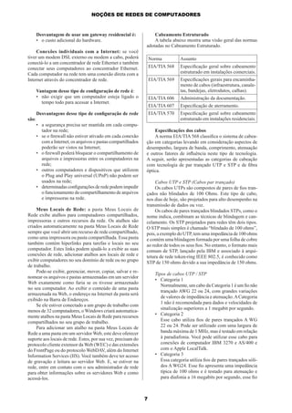 NOÇÕES DE REDES DE COMPUTADORES

Desvantagem de usar um gateway residencial é:
• o custo adicional do hardware.

Cabeamento Estruturado
A tabela abaixo mostra uma visão geral das normas
adotadas no Cabeamento Estruturado.

Conexões individuais com a Internet: se você
tiver um modem DSL externo ou modem a cabo, poderá
conectá-lo a um concentrador de rede Ethernet e também
conectar seus computadores ao concentrador Ethernet.
Cada computador na rede tem uma conexão direta com a
Internet através do concentrador de rede.

Norma

Assunto

EIA/TIA 568

Especiﬁcação geral sobre cabeamento
estruturado em instalações comerciais.

EIA/TIA 569

Vantagem desse tipo de conﬁguração de rede é:
• não exigir que um computador esteja ligado o
tempo todo para acessar a Internet.

Especiﬁcações gerais para encaminhamento de cabos (infraestrutura, canaletas, bandejas, eletrodutos, calhas).

EIA/TIA 606

Administração da documentação.

EIA/TIA 607

Especiﬁcação de aterramento.

Desvantagens desse tipo de conﬁguração de rede

EIA/TIA 570

Especiﬁcação geral sobre cabeamento
estruturado em instalações residenciais.

são:
• a segurança precisa ser mantida em cada computador na rede;
• se o ﬁrewall não estiver ativado em cada conexão
com a Internet, os arquivos e pastas compartilhados
poderão ser vistos na Internet;
• o ﬁrewall poderá bloquear o compartilhamento de
arquivos e impressoras entre os computadores na
rede;
• outros computadores e dispositivos que utilizem
o Plug and Play universal (UPnP) não podem ser
usados na rede;
• determinadas conﬁgurações de rede podem impedir
o funcionamento do compartilhamento de arquivos
e impressoras na rede.
Meus Locais de Rede: a pasta Meus Locais de
Rede exibe atalhos para computadores compartilhados,
impressoras e outros recursos da rede. Os atalhos são
criados automaticamente na pasta Meus Locais de Rede
sempre que você abrir um recurso de rede compartilhado,
como uma impressora ou pasta compartilhada. Essa pasta
também contém hiperlinks para tarefas e locais no seu
computador. Estes links podem ajudá-lo a exibir as suas
conexões de rede, adicionar atalhos aos locais de rede e
exibir computadores no seu domínio de rede ou no grupo
de trabalho.
Pode-se exibir, gerenciar, mover, copiar, salvar e renomear os arquivos e pastas armazenadas em um servidor
Web exatamente como faria se os tivesse armazenado
no seu computador. Ao exibir o conteúdo de uma pasta
armazenada na Web, o endereço na Internet da pasta será
exibido na Barra de Endereços.
Se ele estiver conectado a um grupo de trabalho com
menos de 32 computadores, o Windows criará automaticamente atalhos na pasta Meus Locais de Rede para recursos
compartilhados no seu grupo de trabalho.
Para adicionar um atalho na pasta Meus Locais de
Rede a uma pasta em um servidor Web, este deve oferecer
suporte aos locais de rede. Estes, por sua vez, precisam do
protocolo cliente extensor da Web (WEC) e das extensões
do FrontPage ou do protocolo WebDAV, além do Internet
Information Services (IIS). Você também deve ter acesso
de gravação e leitura ao servidor Web. E, se estiver na
rede, entre em contato com o seu administrador de rede
para obter informações sobre os servidores Web e como
acessá-los.

Especiﬁcações dos cabos
A norma EIA/TIA 568 classiﬁca o sistema de cabeação em categorias levando em consideração aspectos de
desempenho, largura de banda, comprimento, atenuação
e outros fatores de inﬂuência neste tipo de tecnologia.
A seguir, serão apresentadas as categorias de cabeação
com tecnologia de par trançado UTP e STP e de ﬁbra
óptica.
Cabos UTP e STP (Cabos par trançado)
Os cabos UTPs são compostos de pares de ﬁos trançados não blindados de 100 Ohms. Este tipo de cabo,
nos dias de hoje, são projetados para alto desempenho na
transmissão de dados ou voz.
Os cabos de pares trançados blindados STPs, como o
nome indica, combinam as técnicas de blindagem e cancelamento. Os STP projetados para redes têm dois tipos.
O STP mais simples é chamado “blindado de 100 ohms”,
pois, a exemplo do UTP, tem uma impedância de 100 ohms
e contém uma blindagem formada por uma folha de cobre
ao redor de todos os seus ﬁos. No entanto, o formato mais
comum de STP, lançado pela IBM e associado à arquitetura de rede token-ring IEEE 802.5, é conhecido como
STP de 150 ohms devido a sua impedância de 150 ohms.
Tipos de cabos UTP / STP
• Categoria 1
Normalmente, um cabo da Categoria 1 é um ﬁo não
trançado AWG 22 ou 24, com grandes variações
de valores de impedância e atenuação. A Categoria
1 não é recomendada para dados e velocidades de
sinalização superiores a 1 megabit por segundo.
• Categoria 2
Esse cabo utiliza ﬁos de pares trançados A WG
22 ou 24. Pode ser utilizado com uma largura de
banda máxima de 1 MHz, mas é testado em relação
à paradiafonia. Você pode utilizar esse cabo para
conexões de computador IBM 3270 e AS/400 e
com o Apple LocalTalk.
• Categoria 3
Essa categoria utiliza ﬁos de pares trançados sólidos A WG24. Esse ﬁo apresenta uma impedância
típica de 100 ohms e é testado para atenuação e
para diafonia a 16 megabits por segundo, esse ﬁo

7

 