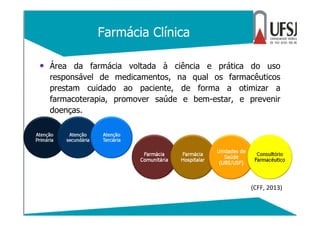 Farmácia Clínica
• Área da farmácia voltada à ciência e prática do uso
responsável de medicamentos, na qual os farmacêutic...
