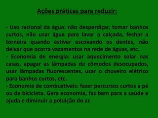Ações práticas para reduzir:
- Uso racional da água: não desperdiçar, tomar banhos
curtos, não usar água para lavar a calçada, fechar a
torneira quando estiver escovando os dentes, não
deixar que ocorra vazamentos na rede de águas, etc.
- Economia de energia: usar aquecimento solar nas
casas, apagar as lâmpadas de cômodos desocupados,
usar lâmpadas fluorescentes, usar o chuveiro elétrico
para banhos curtos, etc.
- Economia de combustíveis: fazer percursos curtos a pé
ou de bicicleta. Gera economia, faz bem para a saúde e
ajuda e diminuir a poluição do ar.

 