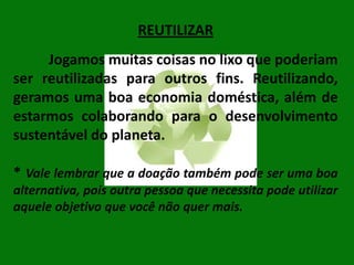 REUTILIZAR
Jogamos muitas coisas no lixo que poderiam
ser reutilizadas para outros fins. Reutilizando,
geramos uma boa economia doméstica, além de
estarmos colaborando para o desenvolvimento
sustentável do planeta.
* Vale lembrar que a doação também pode ser uma boa
alternativa, pois outra pessoa que necessita pode utilizar
aquele objetivo que você não quer mais.

 