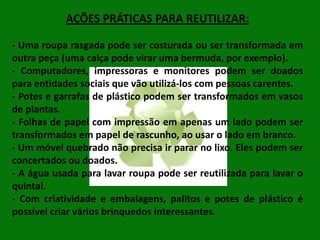 AÇÕES PRÁTICAS PARA REUTILIZAR:
- Uma roupa rasgada pode ser costurada ou ser transformada em
outra peça (uma calça pode virar uma bermuda, por exemplo).
- Computadores, impressoras e monitores podem ser doados
para entidades sociais que vão utilizá-los com pessoas carentes.
- Potes e garrafas de plástico podem ser transformados em vasos
de plantas.
- Folhas de papel com impressão em apenas um lado podem ser
transformados em papel de rascunho, ao usar o lado em branco.
- Um móvel quebrado não precisa ir parar no lixo. Eles podem ser
concertados ou doados.
- A água usada para lavar roupa pode ser reutilizada para lavar o
quintal.
- Com criatividade e embalagens, palitos e potes de plástico é
possível criar vários brinquedos interessantes.

 