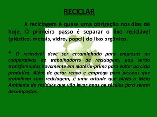 RECICLAR
A reciclagem é quase uma obrigação nos dias de
hoje. O primeiro passo é separar o lixo reciclável
(plástico, metais, vidro, papel) do lixo orgânico.
* O reciclável deve ser encaminhado para empresas ou
cooperativas de trabalhadores de reciclagem, pois serão
transformados novamente em matéria-prima para voltar ao ciclo
produtivo. Além de gerar renda e emprego para pessoas que
trabalham com reciclagem, é uma atitude que alivia o Meio
Ambiente de resíduos que vão levar anos ou séculos para serem
decompostos.

 