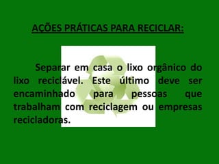 AÇÕES PRÁTICAS PARA RECICLAR:

Separar em casa o lixo orgânico do
lixo reciclável. Este último deve ser
encaminhado
para
pessoas
que
trabalham com reciclagem ou empresas
recicladoras.

 