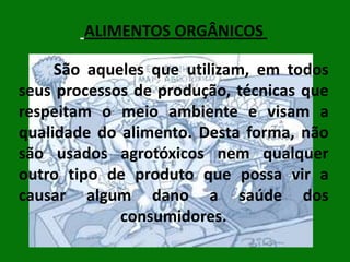 ALIMENTOS ORGÂNICOS
São aqueles que utilizam, em todos
seus processos de produção, técnicas que
respeitam o meio ambiente e visam a
qualidade do alimento. Desta forma, não
são usados agrotóxicos nem qualquer
outro tipo de produto que possa vir a
causar algum dano a saúde dos
consumidores.

 