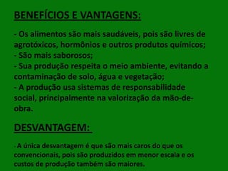 BENEFÍCIOS E VANTAGENS:
- Os alimentos são mais saudáveis, pois são livres de
agrotóxicos, hormônios e outros produtos químicos;
- São mais saborosos;
- Sua produção respeita o meio ambiente, evitando a
contaminação de solo, água e vegetação;
- A produção usa sistemas de responsabilidade
social, principalmente na valorização da mão-deobra.

DESVANTAGEM:
- A única desvantagem

é que são mais caros do que os
convencionais, pois são produzidos em menor escala e os
custos de produção também são maiores.

 