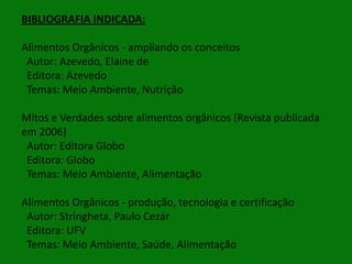 BIBLIOGRAFIA INDICADA:
Alimentos Orgânicos - ampliando os conceitos
Autor: Azevedo, Elaine de
Editora: Azevedo
Temas: Meio Ambiente, Nutrição
Mitos e Verdades sobre alimentos orgânicos (Revista publicada
em 2006)
Autor: Editora Globo
Editora: Globo
Temas: Meio Ambiente, Alimentação

Alimentos Orgânicos - produção, tecnologia e certificação
Autor: Stringheta, Paulo Cezár
Editora: UFV
Temas: Meio Ambiente, Saúde, Alimentação

 