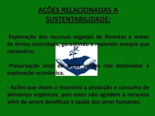 AÇÕES RELACIONADAS A
SUSTENTABILIDADE:
-Exploração dos recursos vegetais de florestas e matas
de forma controlada, garantindo o replantio sempre que
necessário.
-Preservação total de áreas verdes não destinadas a
exploração econômica.

- Ações que visem o incentivo a produção e consumo de
alimentos orgânicos, pois estes não agridem a natureza
além de serem benéficos à saúde dos seres humanos;

 